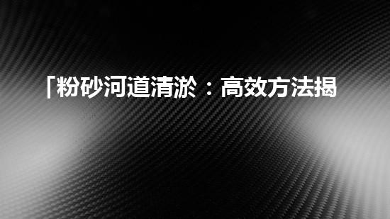 「粉砂河道清淤：高效方法揭秘，快速恢復(fù)水道暢通！」